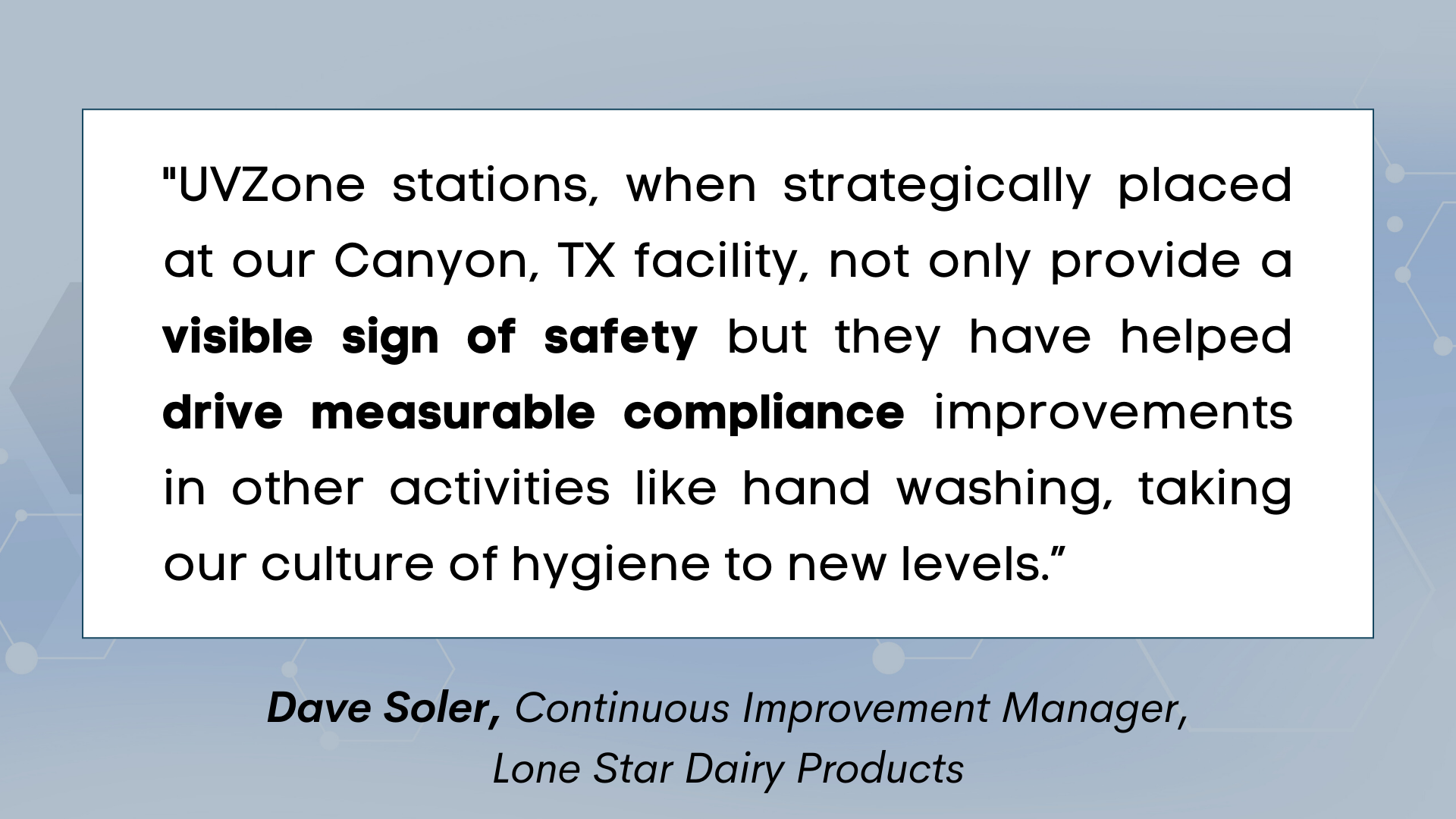 "UVZone stations, when strategically placed at our Canyon, TX facility, not only provide a visible sign of safety but they have helped drive measurable compliance improvements in other activities like hand washing, taking our culture of hygiene to new levels.” 